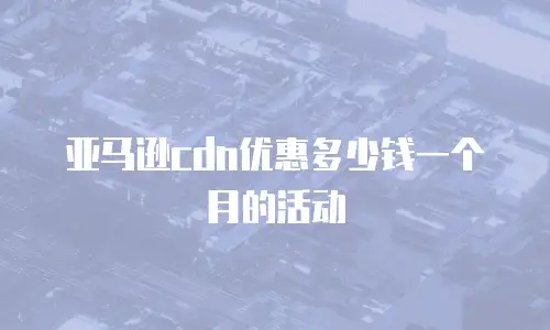 亚马逊cdn优惠多少钱一个月的活动