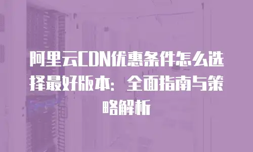 阿里云CDN优惠条件怎么选择最好版本：全面指南与策略解析