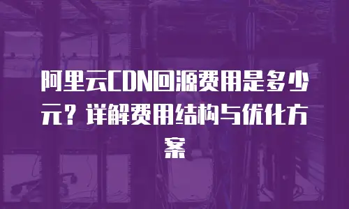 阿里云CDN回源费用是多少元？详解费用结构与优化方案