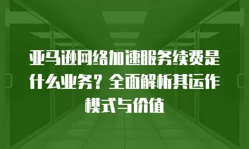 亚马逊网络加速服务续费是什么业务？全面解析其运作模式与价值
