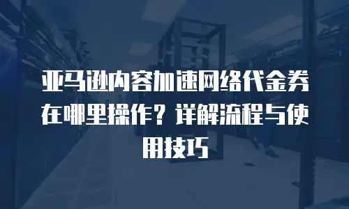 亚马逊内容加速网络代金券在哪里操作？详解流程与使用技巧