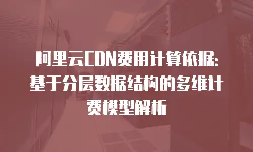 阿里云CDN费用计算依据：基于分层数据结构的多维计费模型解析