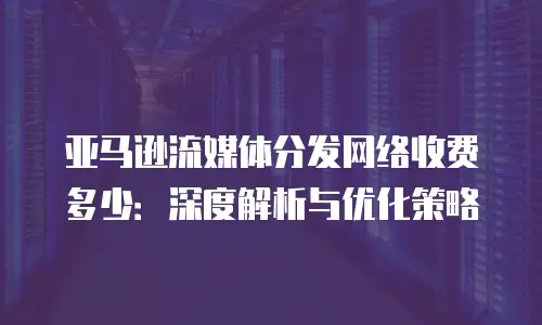 亚马逊流媒体分发网络收费多少：深度解析与优化策略