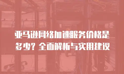 亚马逊网络加速服务价格是多少？全面解析与实用建议