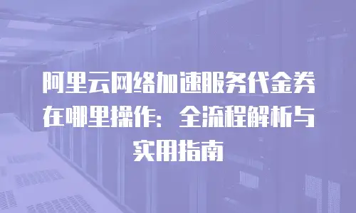阿里云网络加速服务代金券在哪里操作：全流程解析与实用指南