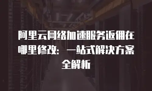 阿里云网络加速服务返佣在哪里修改：一站式解决方案全解析