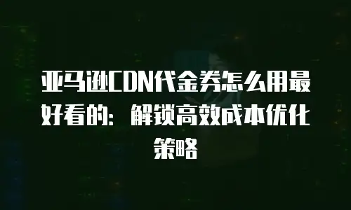 亚马逊CDN代金券怎么用最好看的：解锁高效成本优化策略