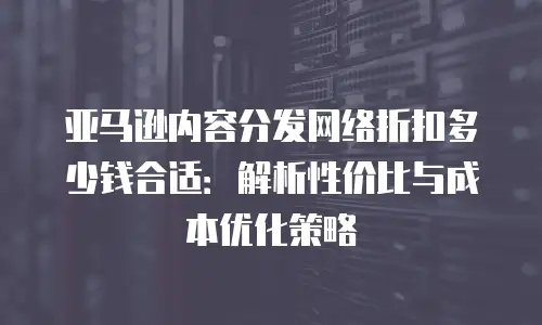 亚马逊内容分发网络折扣多少钱合适：解析性价比与成本优化策略