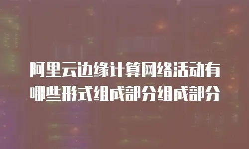 阿里云边缘计算网络活动有哪些形式组成部分组成部分