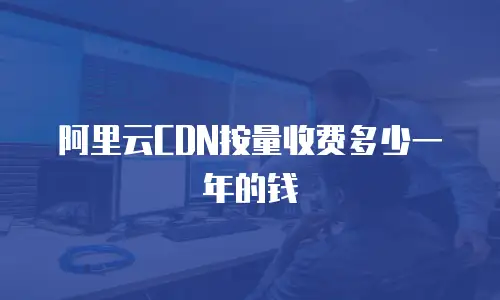 阿里云CDN按量收费多少一年的钱