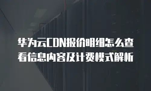 华为云CDN报价明细怎么查看信息内容及计费模式解析