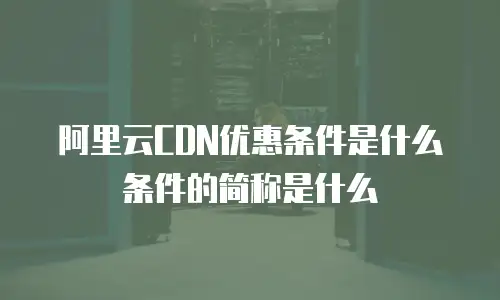 阿里云CDN优惠条件是什么条件的简称是什么