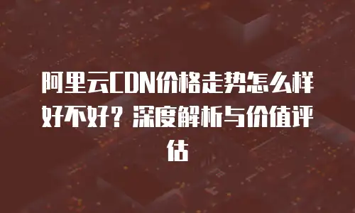 阿里云CDN价格走势怎么样好不好？深度解析与价值评估