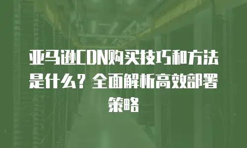 亚马逊CDN购买技巧和方法是什么？全面解析高效部署策略