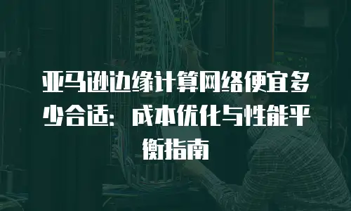 亚马逊边缘计算网络便宜多少合适：成本优化与性能平衡指南