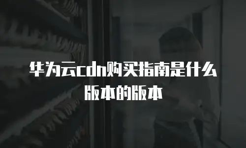 华为云cdn购买指南是什么版本的版本
