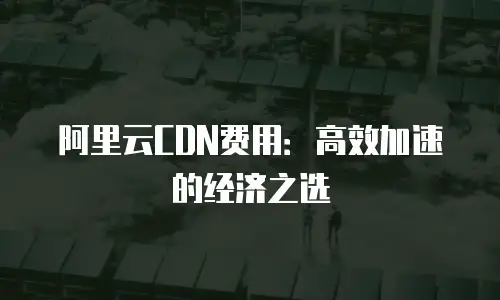 阿里云CDN费用：高效加速的经济之选