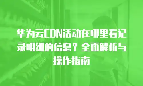 华为云CDN活动在哪里看记录明细的信息？全面解析与操作指南