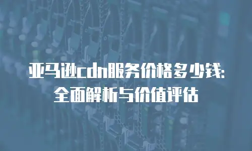 亚马逊cdn服务价格多少钱：全面解析与价值评估