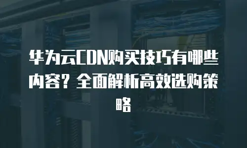 华为云CDN购买技巧有哪些内容？全面解析高效选购策略