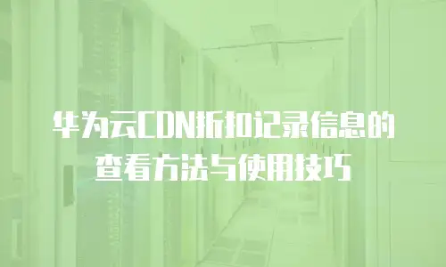 华为云CDN折扣记录信息的查看方法与使用技巧