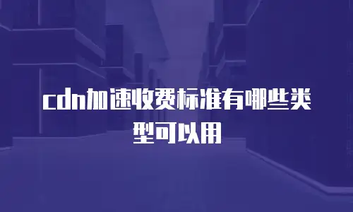 cdn加速收费标准有哪些类型可以用