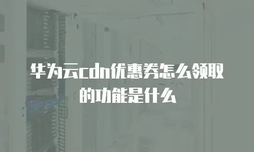 华为云cdn优惠券怎么领取的功能是什么