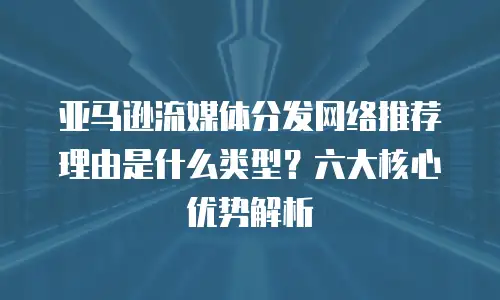 亚马逊流媒体分发网络推荐理由是什么类型？六大核心优势解析