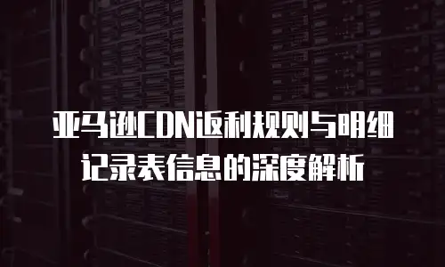 亚马逊CDN返利规则与明细记录表信息的深度解析