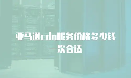 亚马逊cdn服务价格多少钱一次合适
