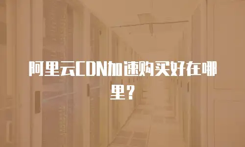  阿里云CDN加速购买好在哪里？
