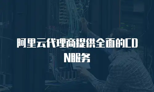 阿里云代理商提供全面的CDN服务