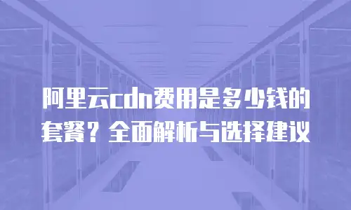 阿里云cdn费用是多少钱的套餐？全面解析与选择建议