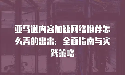 亚马逊内容加速网络推荐怎么弄的出来：全面指南与实践策略