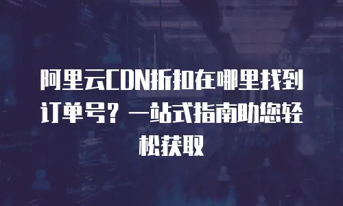 阿里云CDN折扣在哪里找到订单号？一站式指南助您轻松获取