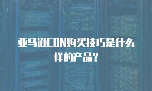 亚马逊CDN购买技巧是什么样的产品？