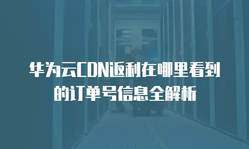 华为云CDN返利在哪里看到的订单号信息全解析