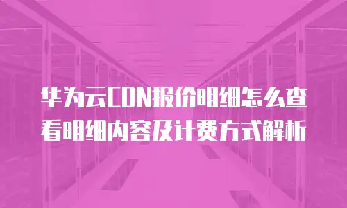 华为云CDN报价明细怎么查看明细内容及计费方式解析