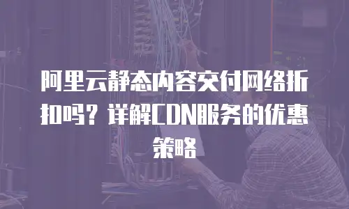 阿里云静态内容交付网络折扣吗？详解CDN服务的优惠策略