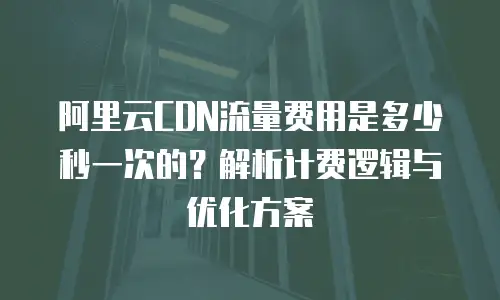 阿里云CDN流量费用是多少秒一次的？解析计费逻辑与优化方案
