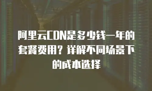 阿里云CDN是多少钱一年的套餐费用？详解不同场景下的成本选择