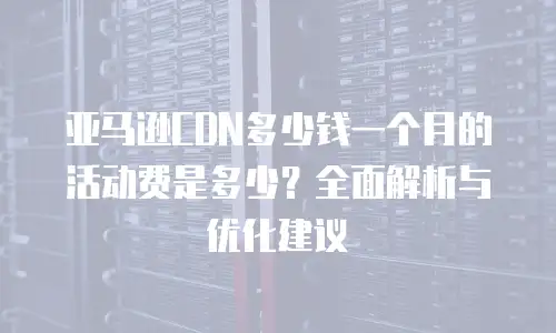 亚马逊CDN多少钱一个月的活动费是多少？全面解析与优化建议