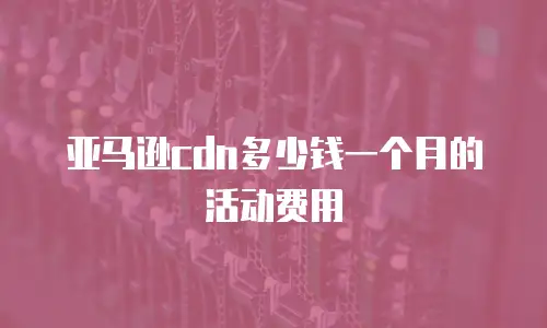 亚马逊cdn多少钱一个月的活动费用