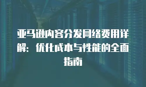 亚马逊内容分发网络费用详解：优化成本与性能的全面指南
