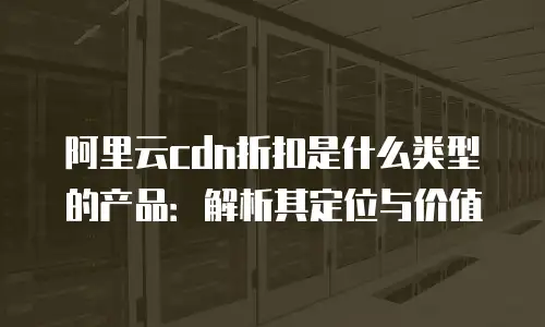 阿里云cdn折扣是什么类型的产品：解析其定位与价值
