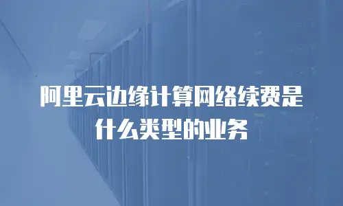 阿里云边缘计算网络续费是什么类型的业务