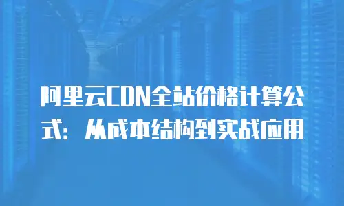 阿里云CDN全站价格计算公式：从成本结构到实战应用