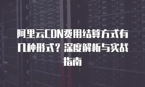 阿里云CDN费用结算方式有几种形式？深度解析与实战指南