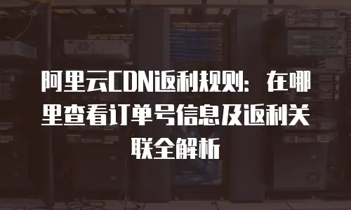阿里云CDN返利规则：在哪里查看订单号信息及返利关联全解析