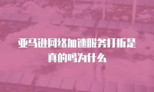 亚马逊网络加速服务打折是真的吗为什么